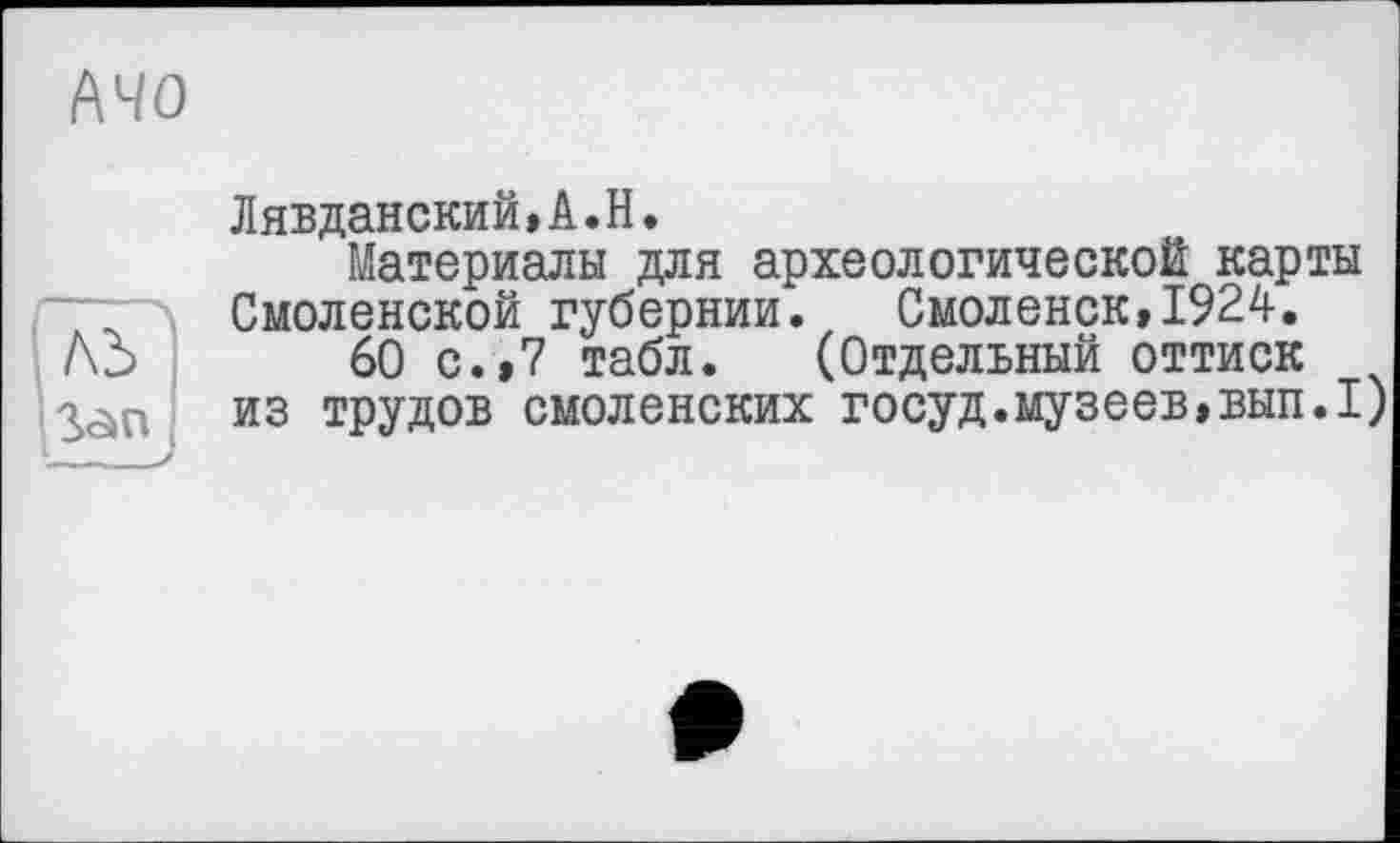 ﻿АЧО
ЛЬ —__/
Дявданский,А.Н.
Материалы для археологической карты Смоленской губернии. Смоленск,1924.
60 с.,7 табл. (Отдельный оттиск из трудов смоленских госуд.музеев,ВЫП.1